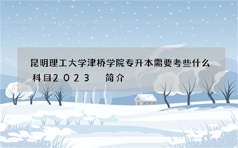 昆明理工大学津桥学院专升本需要考些什么科目2023 简介